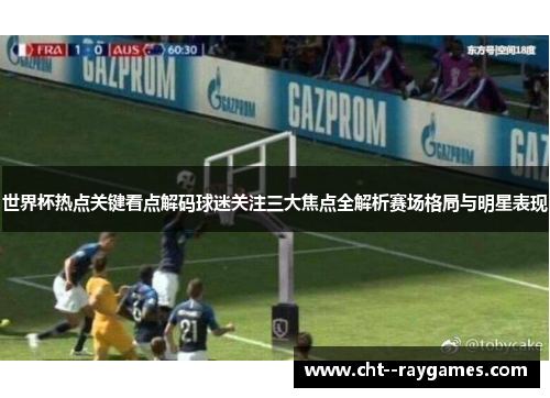 世界杯热点关键看点解码球迷关注三大焦点全解析赛场格局与明星表现