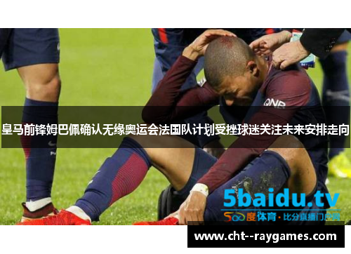 皇马前锋姆巴佩确认无缘奥运会法国队计划受挫球迷关注未来安排走向
